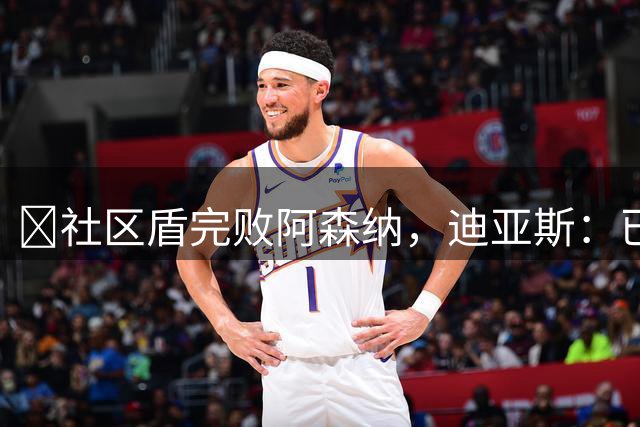 ​社区盾完败阿森纳，迪亚斯：已经翻篇，专注联赛