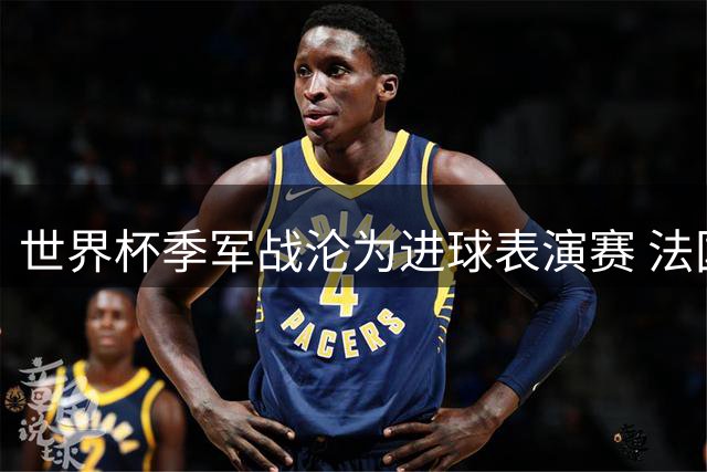 世界杯季军战沦为进球表演赛 法国球员公开质疑赛事存在价值