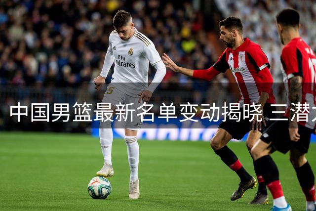 中国男篮最新名单变动揭晓 三潜力新星遗憾告别集训队