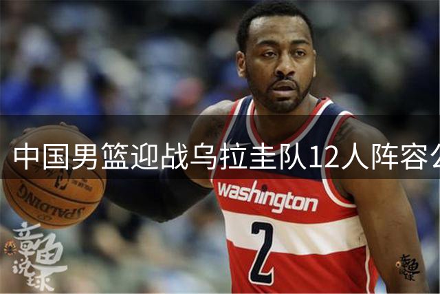 中国男篮迎战乌拉圭队12人阵容公布 徐昕赵继伟落选