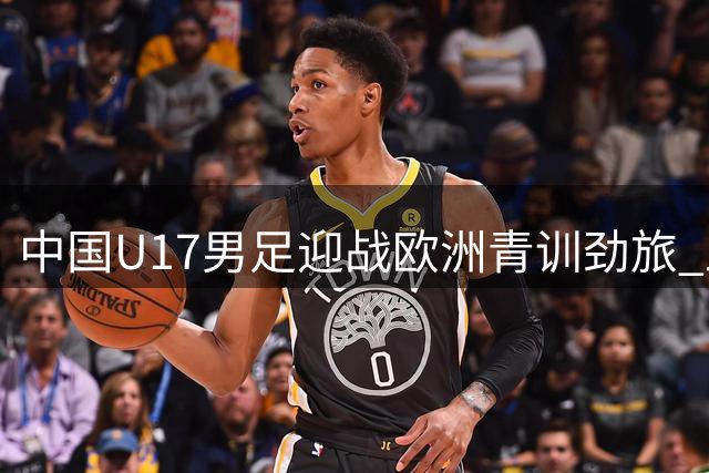 中国U17男足迎战欧洲青训劲旅 上海明日之星杯成世界杯前关键练兵场