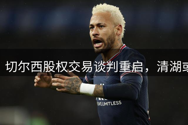 切尔西股权交易谈判重启，清湖或接盘大股东股份