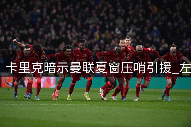 卡里克暗示曼联夏窗压哨引援 左闸补强计划引热议