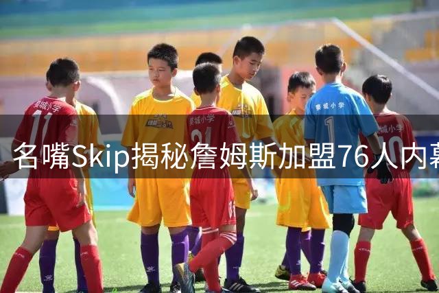 名嘴Skip揭秘詹姆斯加盟76人内幕：冠军团队+顶级老板成关键因素