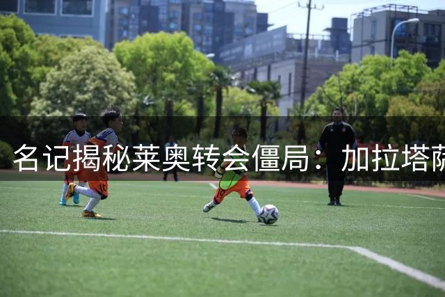 名记揭秘莱奥转会僵局：加拉塔萨雷与维拉待遇悬殊