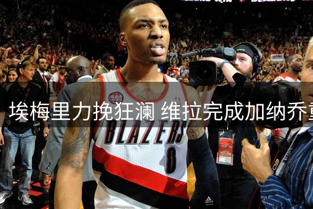 埃梅里力挽狂澜 维拉完成加纳乔重磅签约