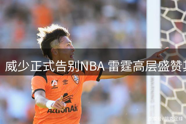 威少正式告别NBA 雷霆高层盛赞其卓越贡献