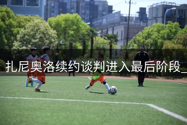 扎尼奥洛续约谈判进入最后阶段 缺席训练引关注