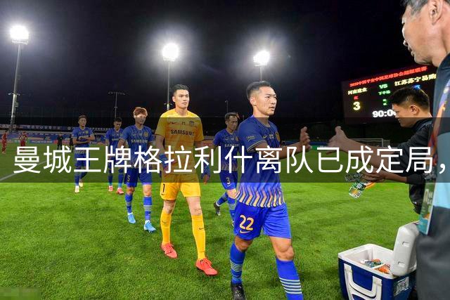 曼城王牌格拉利什离队已成定局，沙特豪门或成下家首选