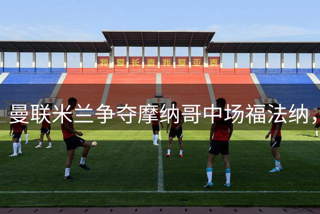 曼联米兰争夺摩纳哥中场福法纳，转会费成焦点