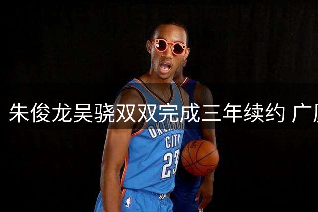 朱俊龙吴骁双双完成三年续约 广厦男篮首批注册名单揭晓