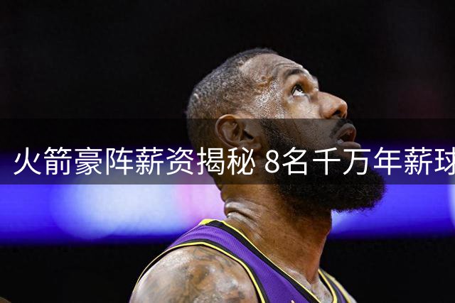 火箭豪阵薪资揭秘 8名千万年薪球员能否挑战西部双雄