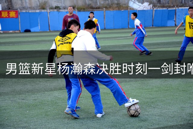 男篮新星杨瀚森决胜时刻一剑封喉 率队险胜黎巴嫩