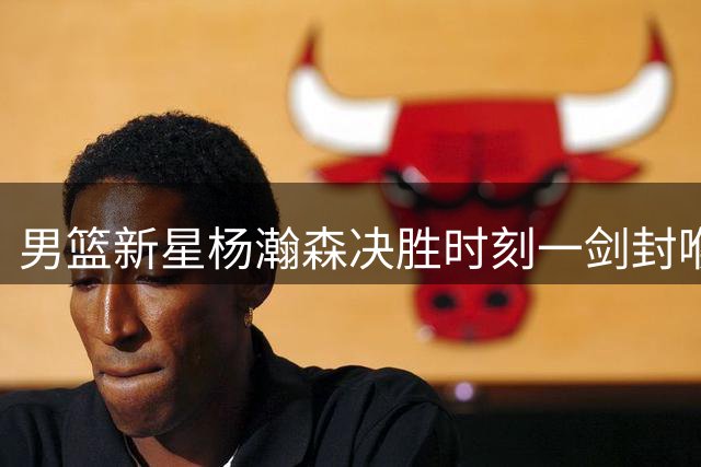 男篮新星杨瀚森决胜时刻一剑封喉 率队险胜黎巴嫩