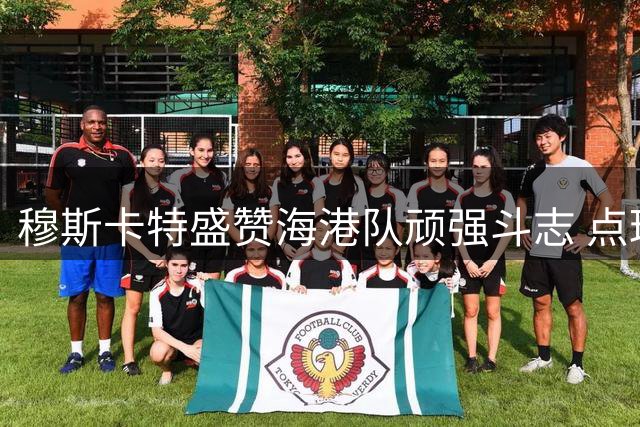 穆斯卡特盛赞海港队顽强斗志 点球大战后剑指上海德比