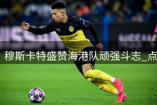 穆斯卡特盛赞海港队顽强斗志 点球大战后剑指上海德比