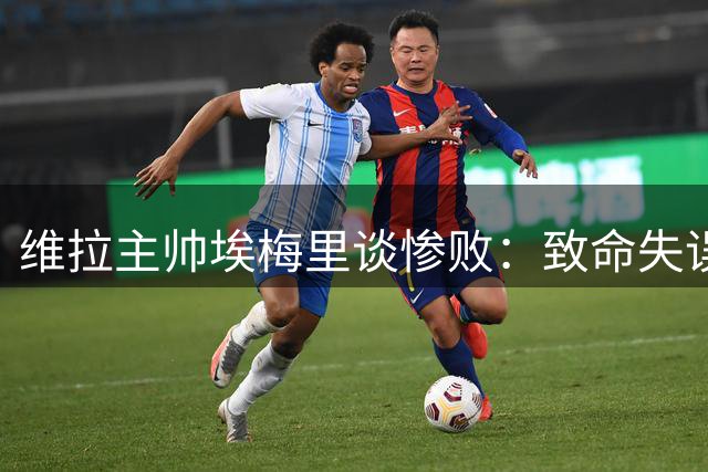 维拉主帅埃梅里谈惨败：致命失误频出 半场崩盘难挽败局