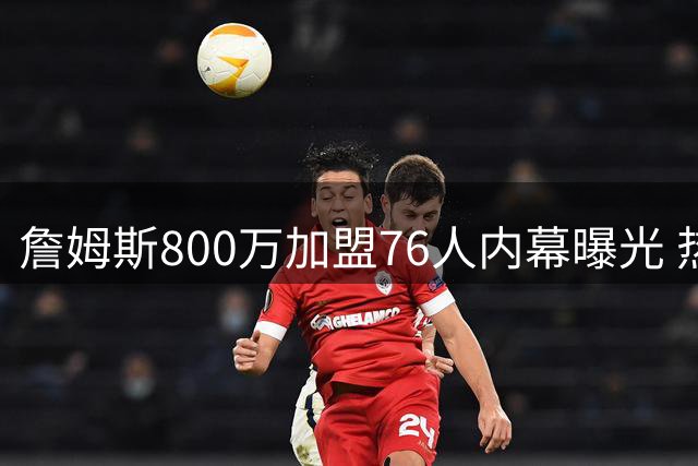 詹姆斯800万加盟76人内幕曝光 热火因阵容短板错失巨星