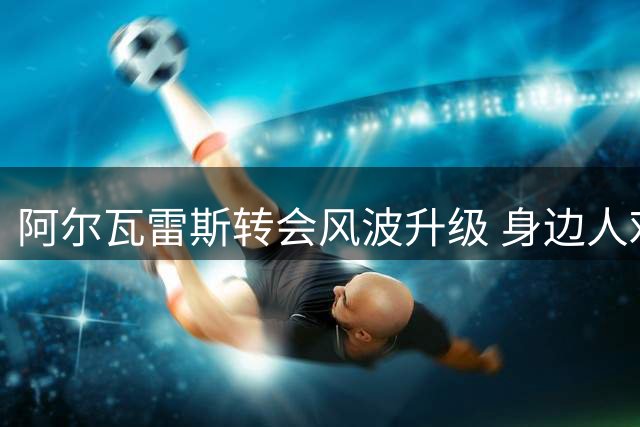阿尔瓦雷斯转会风波升级 身边人劝其向马竞低头化解僵局