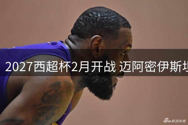 2027西超杯2月开战 迈阿密伊斯坦布尔或迎足球盛宴