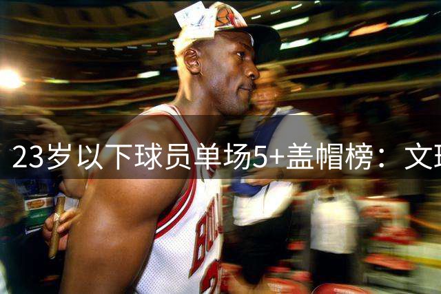 23岁以下球员单场5+盖帽榜：文班亚马榜首 奥尼尔次席