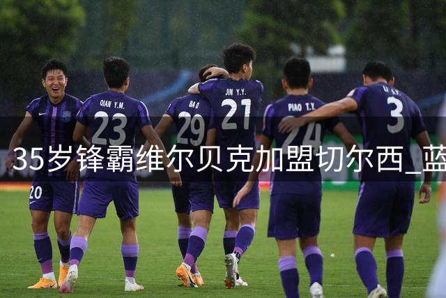 35岁锋霸维尔贝克加盟切尔西 蓝军战略调整引入经验悍将